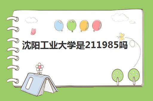 沈阳工业大学是211985吗(2022沈阳工业大学全国排名)