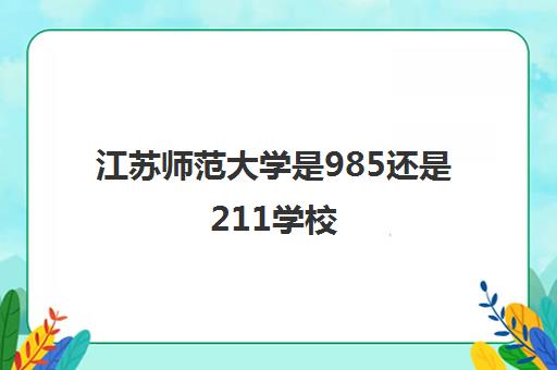江苏师范大学是985还是211学校(录取分数线2021一览表) 江苏师范大学是985还是211学校(录取分数线2021一览表)