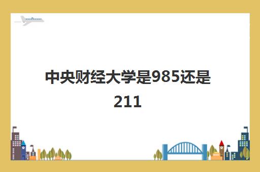 中央财经大学是985还是211(录取分数线2021一览表)