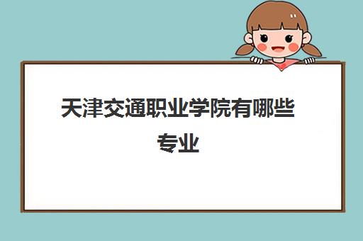 天津交通职业学院有哪些专业(2022学费一年多少收费标准)