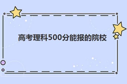 高考理科500分能报的院校(高考500分理科推荐院校)