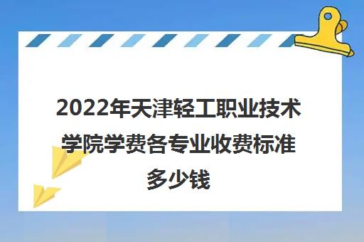 2022年天津轻工职业技术学院学费各专业收费标准多少钱