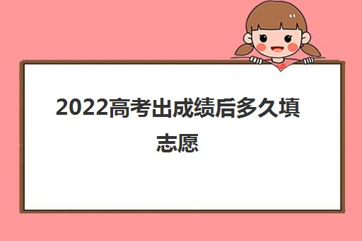 2022高考出成绩后多久填志愿(高考填志愿注意事项)