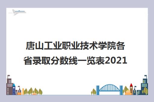 唐山工业职业技术学院各省录取分数线一览表2021