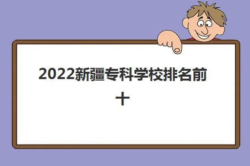 2022新疆专科学校排名前十(新疆专科学校分数线2021)