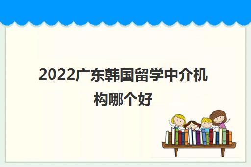 2022广东韩国留学中介机构哪个好 2022广东韩国留学中介机构哪个好