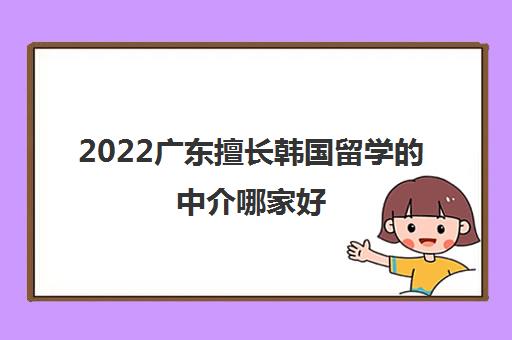 2022广东擅长韩国留学的中介哪家好