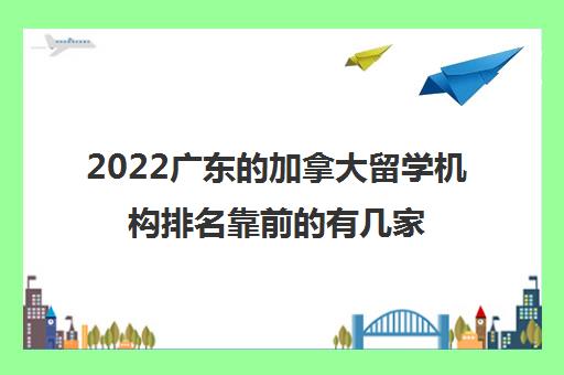 2022广东的加拿大留学机构排名靠前的有几家 2022广东的加拿大留学机构排名靠前的有几家