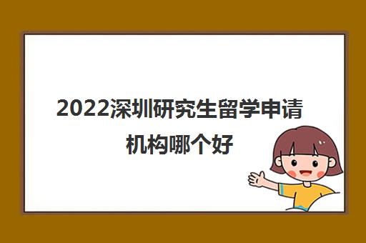 2022深圳研究生留学申请机构哪个好 2022深圳研究生留学申请机构哪个好