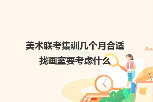 美术联考集训几个月合适找画室要考虑什么 美术联考集训几个月合适找画室要考虑什么