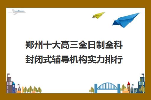 郑州十大高三全日制全科封闭式辅导机构实力排行榜名单一览表