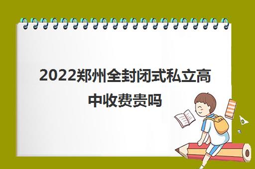 2022郑州全封闭式私立高中收费贵吗(收费标准排行)
