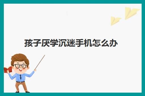 孩子厌学沉迷手机怎么办(怎样让初中生戒掉手机瘾)