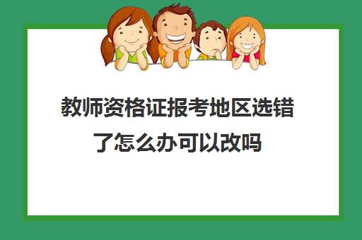 教师资格证报考地区选错了怎么办可以改吗