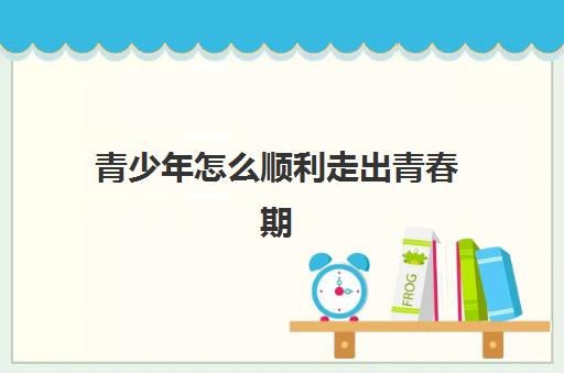 青少年怎么顺利走出青春期(青少年青春期有啥表现) 青少年怎么顺利走出青春期(青少年青春期有啥表现)