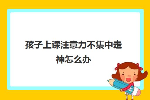 孩子上课注意力不集中走神怎么办(如何解决孩子上课发呆的问题)