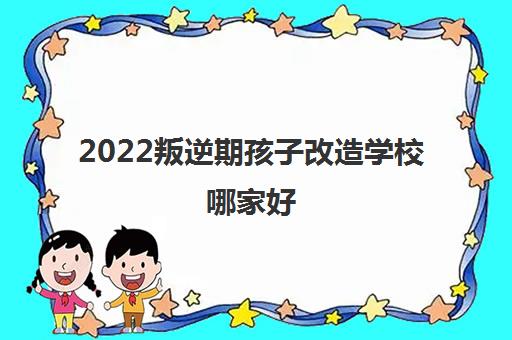 2022叛逆期孩子改造学校哪家好