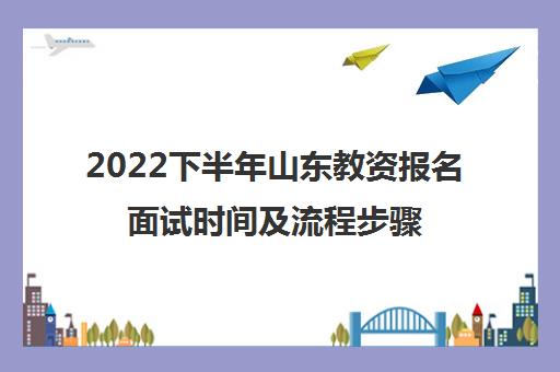 2022下半年山东教资报名面试时间及流程步骤 2022下半年山东教资报名面试时间及流程步骤