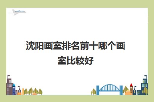 沈阳画室排名前十哪个画室比较好 哪家画室口碑好