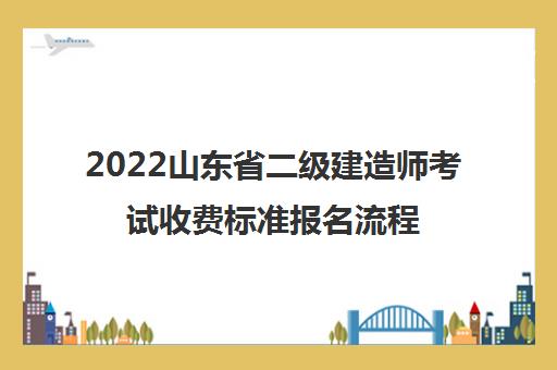 2022山东省二级建造师考试收费标准报名流程 2022山东省二级建造师考试收费标准报名流程