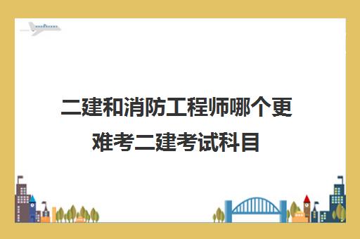 二建和消防工程师哪个更难考二建考试科目