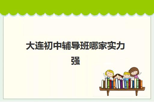 大连初中辅导班哪家实力强 有哪些机构口碑好 大连初中辅导班哪家实力强 有哪些机构口碑好
