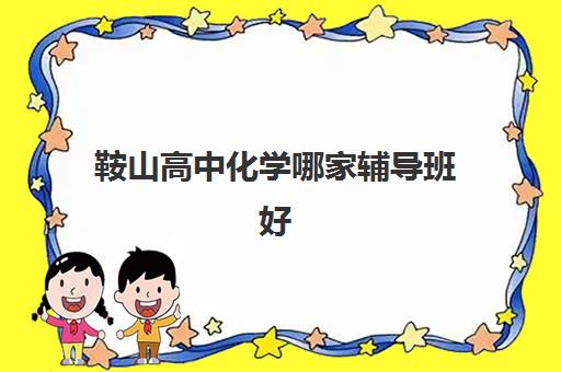 鞍山高中化学哪家辅导班好 怎么补课效果好 鞍山高中化学哪家辅导班好 怎么补课效果好