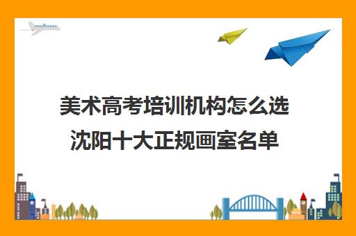 美术高考培训机构怎么选沈阳十大正规画室名单 美术高考培训机构怎么选沈阳十大正规画室名单