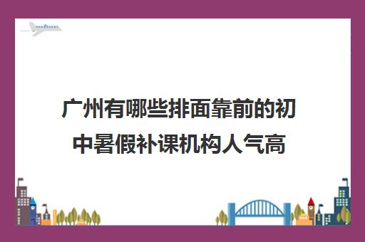 广州有哪些排面靠前的初中暑假补课机构人气高