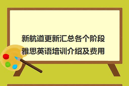 新航道更新汇总各个阶段雅思英语培训介绍及费用收费标准一览表2022