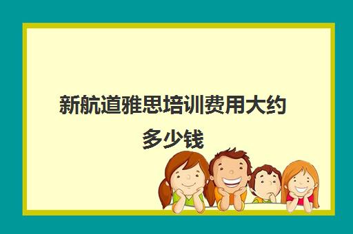 新航道雅思培训费用大约多少钱 雅思辅导机构十大排行榜名单