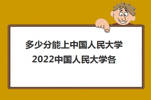 多少分能上中国人民大学2022中国人民大学各省录取分数线汇总