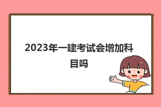 2023年一建考试会增加科目吗 一建最新考试科目介绍
