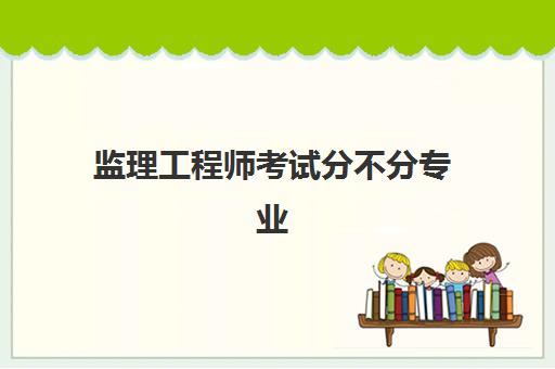 监理工程师考试分不分专业 分为哪几个专业