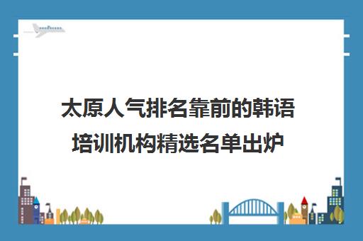 太原人气排名靠前的韩语培训机构精选名单出炉