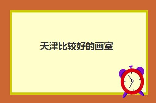 天津比较好的画室 天津高考十大美术机构最新名单 天津比较好的画室 天津高考十大美术机构最新名单