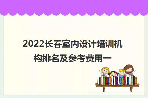2022长春室内设计培训机构排名及参考费用一览表 2022长春室内设计培训机构排名及参考费用一览表