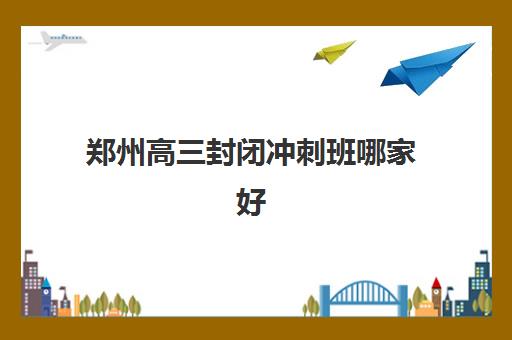 郑州高三封闭冲刺班哪家好 排名前十的机构名单推荐