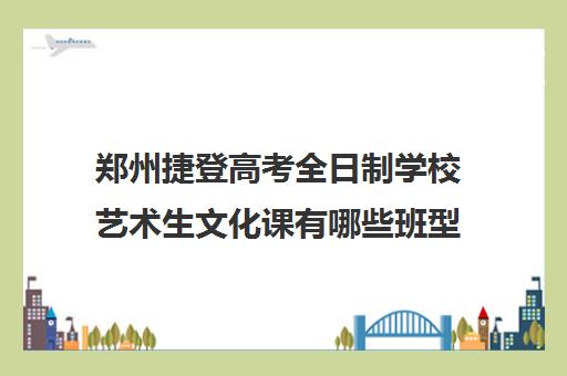 郑州捷登高考全日制学校艺术生文化课有哪些班型