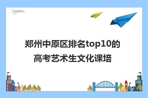 郑州中原区排名top10的高考艺术生文化课培训班精选名单2023已更新