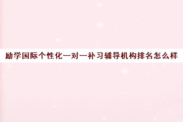 励学国际个性化一对一补习辅导机构排名怎么样(今日2023已更新)