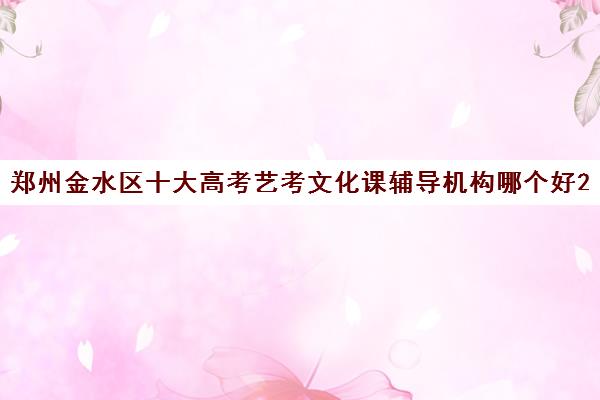 郑州金水区十大高考艺考文化课辅导机构哪个好2023已汇总名单