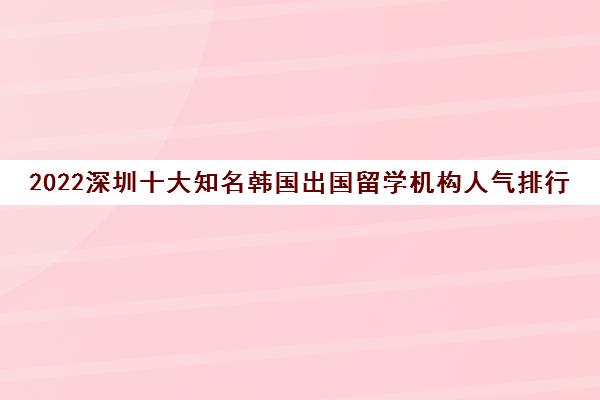 2022深圳十大知名韩国出国留学机构人气排行榜 2022深圳十大知名韩国出国留学机构人气排行榜