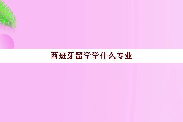 西班牙留学学什么专业 西班牙排名前三的大学有哪些