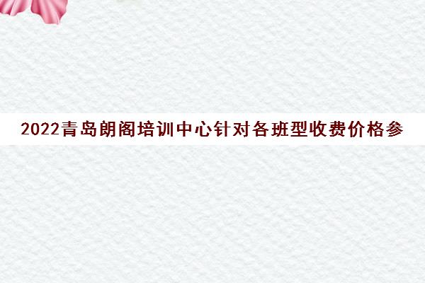 2022青岛朗阁培训中心针对各班型收费价格参考一览表