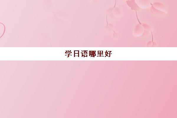 学日语哪里好 上海比较好的全日制日语培训机构盘点