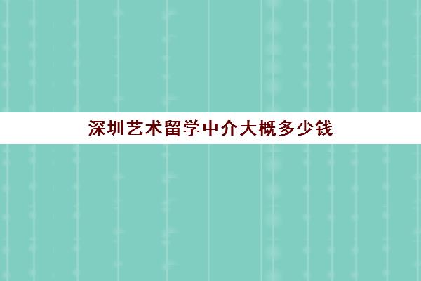深圳艺术留学中介大概多少钱 靠谱的留学中介推荐名单
