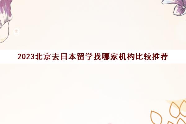 2023北京去日本留学找哪家机构比较推荐 留学生经验分享 2023北京去日本留学找哪家机构比较推荐 留学生经验分享