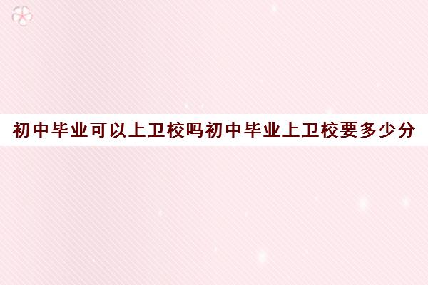 初中毕业可以上卫校吗初中毕业上卫校要多少分