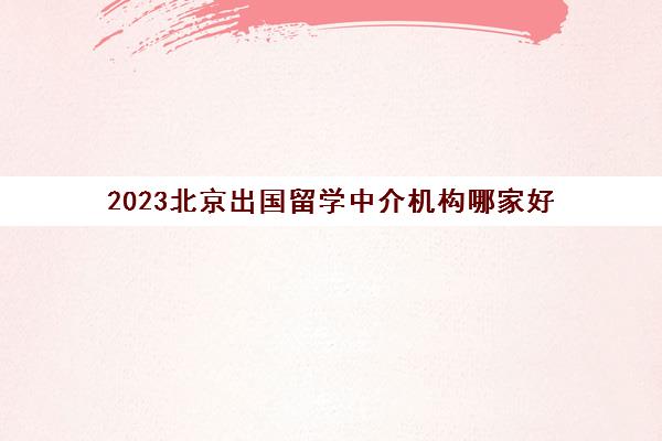 2023北京出国留学中介机构哪家好 口碑排行榜十强名单